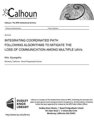 Calhoun: The NPS Institutional Archive
Theses and Dissertations Thesis Collection
2013-03
INTEGRATING COORDINATED PATH
FOLLOWING ALGORITHMS TO MITIGATE THE
LOSS OF COMMUNICATION AMONG MULTIPLE UAVs
Kim, Kyungnho
Monterey, California. Naval Postgraduate School
http://hdl.handle.net/10945/32848
 