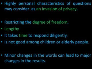 • Highly personal characteristics of questions
may consider as an invasion of privacy.
• Restricting the degree of freedom.
• Lengthy
• It takes time to respond diligently.
• Is not good among children or elderly people.
• Minor changes in the words can lead to major
changes in the results.
 
