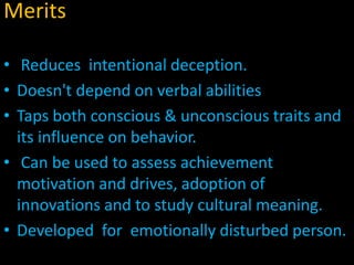 Merits
• Reduces intentional deception.
• Doesn't depend on verbal abilities
• Taps both conscious & unconscious traits and
its influence on behavior.
• Can be used to assess achievement
motivation and drives, adoption of
innovations and to study cultural meaning.
• Developed for emotionally disturbed person.
 