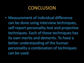 CONCLUSION
• Measurement of individual difference
can be done using interview techniques,
self report personality test and projective
techniques. Each of these techniques has
its own merits and demerits. To have a
better understanding of the human
personality a combination of techniques
can be used.
 