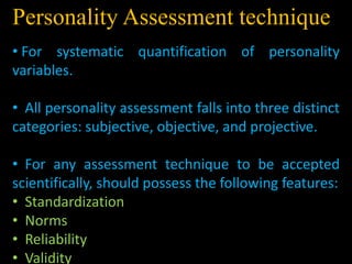 Personality Assessment technique
• For systematic quantification of personality
variables.
• All personality assessment falls into three distinct
categories: subjective, objective, and projective.
• For any assessment technique to be accepted
scientifically, should possess the following features:
• Standardization
• Norms
• Reliability
• Validity
 