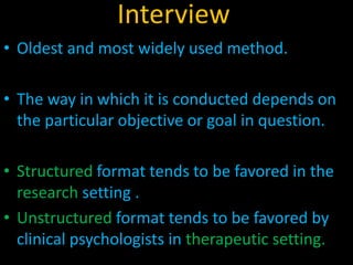 Interview
• Oldest and most widely used method.
• The way in which it is conducted depends on
the particular objective or goal in question.
• Structured format tends to be favored in the
research setting .
• Unstructured format tends to be favored by
clinical psychologists in therapeutic setting.
 