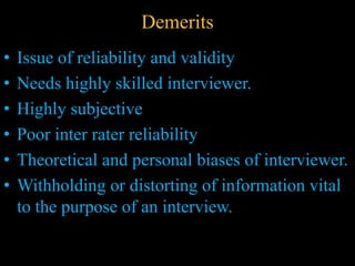 Demerits
• Issue of reliability and validity
• Needs highly skilled interviewer.
• Highly subjective
• Poor inter rater reliability
• Theoretical and personal biases of interviewer.
• Withholding or distorting of information vital
to the purpose of an interview.
 