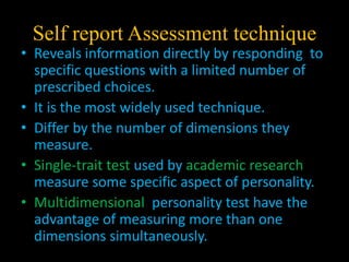 Self report Assessment technique
• Reveals information directly by responding to
specific questions with a limited number of
prescribed choices.
• It is the most widely used technique.
• Differ by the number of dimensions they
measure.
• Single-trait test used by academic research
measure some specific aspect of personality.
• Multidimensional personality test have the
advantage of measuring more than one
dimensions simultaneously.
 