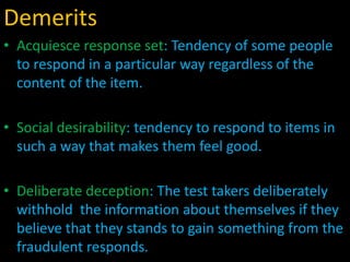 Demerits
• Acquiesce response set: Tendency of some people
to respond in a particular way regardless of the
content of the item.
• Social desirability: tendency to respond to items in
such a way that makes them feel good.
• Deliberate deception: The test takers deliberately
withhold the information about themselves if they
believe that they stands to gain something from the
fraudulent responds.
 