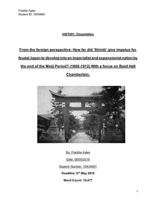 Freddie Ayles
Student ID: 10434681
1
HIST601: Dissertation
From the foreign perspective: How far did ‘Shintō’ give impetus for
feudalJapan to develop into an imperialistand expansionistnation by
the end of the Meiji Period? (1868-1912) With a focus on Basil Hall
Chamberlain.
By: Freddie Ayles
Date: 08/05/2016
Student Number: 10434681
Deadline: 9th May 2016
Word Count: 10,477
 