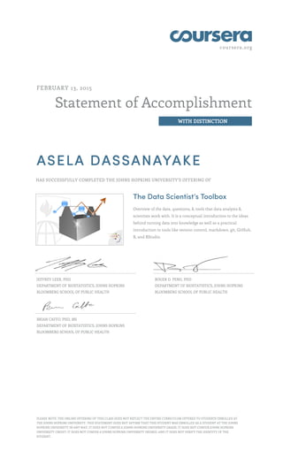coursera.org
Statement of Accomplishment
WITH DISTINCTION
FEBRUARY 13, 2015
ASELA DASSANAYAKE
HAS SUCCESSFULLY COMPLETED THE JOHNS HOPKINS UNIVERSITY'S OFFERING OF
The Data Scientist’s Toolbox
Overview of the data, questions, & tools that data analysts &
scientists work with. It is a conceptual introduction to the ideas
behind turning data into knowledge as well as a practical
introduction to tools like version control, markdown, git, GitHub,
R, and RStudio.
JEFFREY LEEK, PHD
DEPARTMENT OF BIOSTATISTICS, JOHNS HOPKINS
BLOOMBERG SCHOOL OF PUBLIC HEALTH
ROGER D. PENG, PHD
DEPARTMENT OF BIOSTATISTICS, JOHNS HOPKINS
BLOOMBERG SCHOOL OF PUBLIC HEALTH
BRIAN CAFFO, PHD, MS
DEPARTMENT OF BIOSTATISTICS, JOHNS HOPKINS
BLOOMBERG SCHOOL OF PUBLIC HEALTH
PLEASE NOTE: THE ONLINE OFFERING OF THIS CLASS DOES NOT REFLECT THE ENTIRE CURRICULUM OFFERED TO STUDENTS ENROLLED AT
THE JOHNS HOPKINS UNIVERSITY. THIS STATEMENT DOES NOT AFFIRM THAT THIS STUDENT WAS ENROLLED AS A STUDENT AT THE JOHNS
HOPKINS UNIVERSITY IN ANY WAY. IT DOES NOT CONFER A JOHNS HOPKINS UNIVERSITY GRADE; IT DOES NOT CONFER JOHNS HOPKINS
UNIVERSITY CREDIT; IT DOES NOT CONFER A JOHNS HOPKINS UNIVERSITY DEGREE; AND IT DOES NOT VERIFY THE IDENTITY OF THE
STUDENT.
 