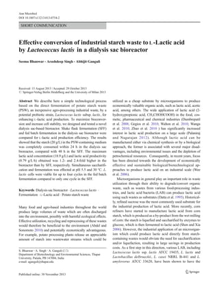SHORT COMMUNICATION
Effective conversion of industrial starch waste to L -Lactic acid
by Lactococcus lactis in a dialysis sac bioreactor
Seema Bhanwar & Arashdeep Singh & Abhijit Ganguli
Received: 15 August 2013 /Accepted: 29 October 2013
# Springer-Verlag Berlin Heidelberg and the University of Milan 2013
Abstract We describe here a simple technological process
based on the direct fermentation of potato starch waste
(PSW), an inexpensive agro-processing industrial waste, by a
potential probiotic strain, Lactococcus lactis subsp. lactis, for
enhancing L-lactic acid production. To maximize bioconver-
sion and increase cell stability, we designed and tested a novel
dialysis sac-based bioreactor. Shake flask fermentation (SFF)
and fed batch fermentation in the dialysis sac bioreactor were
compared for L-lactic acid production efficiency. The results
showed that the starch (20 g/L) in the PSW-containing medium
was completely consumed within 24 h in the dialysis sac
bioreactor, compared with 48 h in the SFF. The maximum
lactic acid concentration (18.9 g/L) and lactic acid productivity
(0.79 g/L·h) obtained was 1.2- and 2.4-fold higher in the
bioreactor than by SFF, respectively. Simultaneous saccharifi-
cation and fermentation was effected at pH 5.5 and 30 °C. L.
lactis cells were viable for up to four cycles in the fed batch
fermentation compared to only one cycle in the SFF.
Keywords Dialysis sac bioreactor . Lactococcus lactis .
Fermentation . L-Lactic acid . Potato starch waste
Many food and agro-based industries throughout the world
produce large volumes of waste which are often discharged
into the environment, possibly with harmful ecological effects.
Effective utilization, recycling and reprocessing of these wastes
would therefore be beneficial to the environment (Abdel and
Sonomoto 2010) and potentially economically advantageous.
For example, potato processing plants release an appreciable
amount of starch into wastewater streams which could be
utilized as a cheap substrate by microorganisms to produce
economically valuable organic acids, such as lactic acid, acetic
acid, among others. The wide application of lactic acid (2-
hydroxypropionic acid, CH3CHOHCOOH) in the food, cos-
metic, pharmaceutical and chemical industries (Dumbrepatil
et al. 2008; Gegios et al. 2010; Walton et al. 2010; Wanga
et al. 2010; Zhao et al. 2010 ) has significantly increased
interest in lactic acid production on a large scale (Palaniraj
and Nagarajan 2012). Although lactic acid can be
manufactured either via chemical synthesis or by a biological
approach, the former is associated with several major disad-
vantages, including environmental issues and the depletion of
petrochemical resources. Consequently, in recent years, focus
has been directed towards the development of economically
effective and sustainable biological/biotechnological ap-
proaches to produce lactic acid on an industrial scale (Wee
et al. 2006).
Microorganisms in general play an important role in waste
utilization through their ability to degrade/convert organic
waste, such as wastes from various food-processing indus-
tries, and lactic acid bacteria (LAB) can produce lactic acid
using such wastes as substrates (Datta et al. 1995). Historical-
ly, refined sucrose was the most commonly used substrate for
the industrial production of lactic acid. More recently, corn
refiners have started to manufacture lactic acid from corn
starch, which is produced as a by-product from the wet milling
of corn: the starch is liquefied and saccharified by enzymes to
glucose, which is then fermented to lactic acid (Shen and Xia
2006). However, the industrial application of an microorgan-
ism which could produce lactic acid directly from starch-
containing wastes would obviate the need for saccharification
and/or liquefaction, resulting in large savings in production
costs. As a first step in this direction, various LAB, including
Lactococcus lactis ssp. lactis ATCC 19435, L. lactis and
Lactobacillus delbrueckii, L. casei NRRL B-441 and L.
amylovorus ATCC 33620, have been shown to have the
S. Bhanwar :A. Singh :A. Ganguli (*)
Department of Biotechnology and Environmental Sciences, Thapar
University, Patiala, PB 147004, India
e-mail: aganguli@thapar.edu
Ann Microbiol
DOI 10.1007/s13213-013-0754-2
 