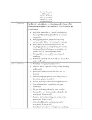 Patricia J Fitzpatrick
82 Spring St.
Swansea, Ma. 02777
508-675-7523-Home
508-254-7553-Cell
Itfitz4@comcast.net
OBJECTIVE My objectiveisto obtaina positionina professionaloffice
environmentwheremyskillsarevaluedand canbenefitthe
organization
 Multi-task oriented with a broad-based internal
banking and teller background with 33 years of
experience
 Mortgage Origination preparation of closing
documents fordelivery to branches for closings.
 Mortgage Servicing to include balancing and
entering payments, indexing closing documents,
discharge of paid in fullloans, various duties as
needed for LOA, vacationand vacancies
 Strong ability to work within teams to meet
deadlines
 Multi-task oriented; Retail-Health and Beauty Aids
stores for5 years
SKILLS & ABILITIES • Multi-task management and team lead
• Deadline driven experience; daily, weekly,monthly
and annually
• Proficientwith MicrosoftWordand Excel and
Outlook
• Internal computer systems knowledge; ability to
learn new systems as needed
• Huddle, meeting, workshop and project oriented
• Internal department productivity tracking
experience
• HR and Review experience forteam members
• Bank archive and destruction knowledge for the
appropriate department(s)
• Business Continuity: writing and testing forthe
appropriate department(s)
• Internal and External audits experience for
appropriate department(s)
• Department procedures writing, review,updating,
 