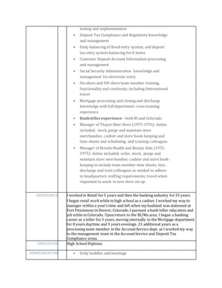 testing and implementation
• Deposit Tax Compliance and Regulatory knowledge
and management
• Daily balancing of Bond entry system, and deposit
tax entry system balancing for8 states
• Customer Deposit Account Information processing
and management
• Social Security Administration knowledge and
management forelectronic entry
• On-shore and Off-shoreteam member training,
functionality and continuity,including International
travel
• Mortgage processing and closing and discharge
knowledge with fulldepartment cross-training
experience
• Banktellerexperience – both RI and Colorado
• Manager of ThayerShoe Store (1975-1976)- duties
included; stock,purge and maintain store
merchandise; cashier and store book-keeping and
time sheets and scheduling and training colleagues
• Manager of Brooks Health and Beauty Aids (1972-
1975)- duties included; order, stock, purge and
maintain store merchandise; cashier and store book-
keeping to include team member time sheets; hire,
discharge and train colleagues as needed to adhere
to headquarters staffing requirements; travel when
requested to assist in new store set up.
EXPERIENCE I workedin Retail for5 years and then the banking industry for33 years.
I began retail workwhile in high school as a cashier. I worked my way to
manager within a year’s time and left when my husband was stationed at
Fort Fitzsimons in Denver, Colorado. I pursued a bank teller education and
job while in Colorado. Uponreturn to the RI/Ma area, I began a banking
career as a teller for3 years, moving internally to the Mortgage department
for 8 years daytime and 5 years evenings. 21 additional years as a
processing team member in the AccountService dept. as I worked my way
to the management team in the AccountService and Deposit Tax
Compliance areas.
EDUCATION High SchoolDiploma
COMMUNICATION • Daily huddles and meetings
 