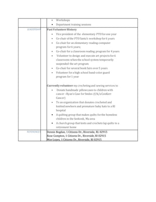 • Workshops
• Department training sessions
LEADERSHIP Past VolunteerHistory
• Vice president of the elementary PTOforone year
• Co-chair of the PTOSanta’s workshop for6 years
• Co-chair for an elementary reading-computer
program for6 years;
• Co-chair for a classroom reading program for 4 years
• Volunteer to design and execute art projects for6
classrooms when the school system temporarily
suspended the art program
• Co-chair for several book fairs over5 years
• Volunteer fora high school band-color guard
program for1 year
Currentlyvolunteer my crochetingand sewing services to
• Donate handmade pillowcases to children with
cancer –Ryan’s Case forSmiles (f/k/aConKerr
Cancer)
• To an organization that donates crocheted and
knitted newborn and premature baby hats to a RI
hospital
• A quilting group that makes quilts forthe homeless
children in the Seekonk, Ma area
• A church group that knits and crochets lap quilts to a
retirement home
REFERENCES Dennis Bogdan, 1 Citizens Dr., Riverside, RI. 02915
Rose Compton, 1 Citizens Dr., Riverside, RI 02915
Moe Lopes, 1 Citizens Dr., Riverside, RI 02915
 