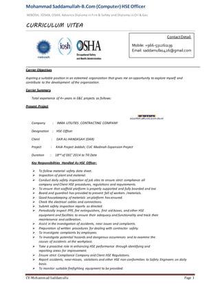 Mohammad Saddamullah-B.Com (Computer) HSEOfficer
NEBOSH, IOSHA, OSHA, Advance Diploma in Fire & Safety and Diploma in Oil & Gas
CURRICULUM VITEA
CV-Mohammad Saddamulla Page 1
Carrier Objectives
Aspiring a suitable position in an esteemed organization that gives me an opportunity to explore myself and
contribute to the development of the organization.
Carrier Summary
Total experience of 4+ years in E&C projects as follows:
Present Project
Company : INMA UTILITIES CONTRACTING COMPANY
Designation : HSE Officer
Client : DAR AL-HANDASAH (DAR)
Project : KAIA Project Jeddah; CUC Madinah Expansion Project
Duration : 18nd of DEC’ 2014 to Till Date
Key Responsibilities Handled As HSE Officer:
 To follow material safety data sheet.
 Inspection of plant and material.
 Conduct daily safety inspection of job sites to ensure strict compliance all
company and Client HSE procedures, regulations and requirements.
 To ensure that scaffold platform is properly supported and fully boarded and toe.
 Board and guardrail has provided to prevent fall of workers /materials.
 Good housekeeping of materials on platform has ensured.
 Check the electrical cables and connections.
 Submit safety inspection reports as directed.
 Periodically inspect PPE, fire extinguishers, first aid boxes, and other HSE
equipment and facilities to ensure their adequacy and functionality and track their
maintenance and calibration.
 Assist in the investigation of accidents, near issues and complaints.
 Preparation of written procedures for dealing with contractor safety.
 To investigate complaints by employees.
 To investigate potential hazards and dangerous occurrences and to examine the
causes of accidents at the workplace.
 Take a proactive role in enhancing HSE performance through identifying and
reporting areas for improvement.
 Ensure strict Compliance Company and Client HSE Regulations.
 Report accidents, near-misses, violations and other HSE non-conformities to Safety Engineers on daily
basis.
 To monitor suitable firefighting equipment to be provided.
ContactDetail:
Mobile: +966-531261139
Email: saddamulla1426@gmail.com
 