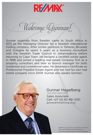Welcome Gunnar!
Gunnar Hagelberg
CEA MIEA NQF5 PDE
Sales Associate
Cell: +27 (0) 83 461 4351
gunnar@remaxliving.co.za
Gunnar originally from Sweden came to South Africa in
1975 as the Managing Director for a Swedish international
trading company. After similar positions in Teheran, Brussels
and Cologne he spent 5 years as a business consultant
with the Swedish Trade Council in Johannesburg before
returning to Cape Town. He became a certified estate agent
in 1998 and joined a leading real estate company first as a
property consultant and later as branch manager for both
residential and commercial sales. He obtained a Certificate as
Professional Principal Estate Agent and has had his own real
estate company since 2009. Gunnar also speaks German.
Each office independantly owned & operated
RE/MAX Living Sea Point | Camps Bay | City Bowl
Office 021 433 1555 www.remaxliving.co.za
R
 