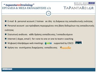 ΔΡΓΑΛΔΙΑ & ΜΔ΢Α ΔΚΠΑΙΓΔΤ΢Η΢ 1/2
 Ε-mail & personal account / trainee ςε όλθ τθ διάρκεια τθσ εκπαιδευτικισ ενότθτασ
 Personal account για πρόςβαςθ περιεχομζνου ςτθ βάςθ δεδομζνων τθσ εκπαιδευτικισ
ενότθτασ
 ΢τατιςτικι ανάλυςθ κάκε δράςθσ εκπαίδευςθσ / εκπαιδευόμενο
 Ιnternet ( skype, email ) for «οne to one or one to team» coaching
 Ψθφιακι πλατφόρμα web meetings supported by CISCO
 Χριςθ του ςυςτιματοσ διαχείριςθσ εκπαίδευςθσ
11
“ tapantareitraining”
 