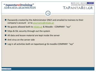 Α΢ΦΑΛΔΙΑ ΓΔΓΟΜΔΝΩΝ
 Passwords created by the Administrator ONLY and emailed to trainees to their
company’s account or to yourname@nklabs.gr
 No guests allowed both to nklabs.gr & Moodle - COMPANY “xyz”
 https & SSL security through out the system
 All data and lesson material are kept inside the server
 Anti virus on the server side
 Log in all activities both on tapantarei.gr & moodle-COMPANY “xyz”
13
“ tapantareitraining”
 