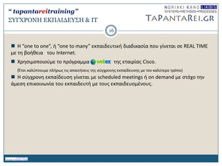 ΢ΤΓΥΡΟΝΗ ΔΚΠΑΙΓΔΤ΢Η & IT
 H “one to one”, ι “one to many” εκπαιδευτικι διαδικαςία που γίνεται ςε REAL TIME
με τθ βοικεια του Internet.
 Χρθςιμοποιοφμε το πρόγραμμα τθσ εταιρίασ Cisco.
(Ζτςι καλφπτουμε πλιρωσ τισ απαιτιςεισ τθσ ςφγχρονθσ εκπαίδευςθσ με τον καλφτερο τρόπο)
 H ςφγχρονθ εκπαίδευςθ γίνεται με scheduled meetings ι on demand με ςτόχο τθν
άμεςθ επικοινωνία του εκπαιδευτι με τουσ εκπαιδευομζνουσ.
16
“ tapantareitraining”
 