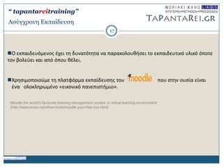 Aζύγτρονη Δκπαίδεσζη
Ο εκπαιδευόμενοσ ζχει τθ δυνατότθτα να παρακολουκιςει το εκπαιδευτικό υλικό όποτε
τον βολεφει και από όπου κζλει.
Χρθςιμοποιοφμε τθ πλατφόρμα εκπαίδευςθσ του που ςτθν ουςία είναι
ζνα ολοκλθρωμζνο «εικονικό πανεπιςτιμιο».
Moodle the world's favourite learning management system or virtual learning environment.
(http://www.kineo.com/free-tools/moodle-your-free-lms.html)
17
“ tapantareitraining”
 