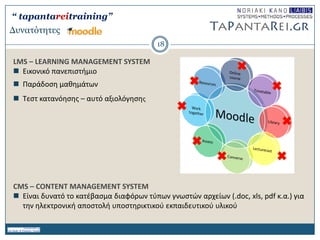 Γσναηόηηηες
LMS – LEARNING MANAGEMENT SYSTEM
 Εικονικό πανεπιςτιμιο
 Παράδοςθ μακθμάτων
 Σεςτ κατανόθςθσ – αυτό αξιολόγθςθσ
CMS – CONTENT MANAGEMENT SYSTEM
 Είναι δυνατό το κατζβαςμα διαφόρων τφπων γνωςτών αρχείων (.doc, xls, pdf κ.α.) για
τθν θλεκτρονικι αποςτολι υποςτθρικτικοφ εκπαιδευτικοφ υλικοφ
18
“ tapantareitraining”
 
