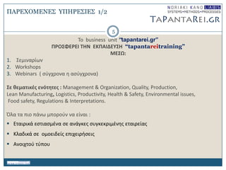 ΠΑΡΔΥΟΜΔΝΔ΢ ΤΠΗΡΔ΢ΙΔ΢ 1/2
Σο business unit “tapantarei.gr”
ΠΡΟ΢ΦΕΡΕΙ ΣΗΝ ΕΚΠΑΙΔΕΤ΢Η “tapantareitraining”
ΜΕ΢Ω:
1. ΢εμιναρίων
2. Workshops
3. Webinars ( ςφγχρονα θ αςφγχρονα)
΢ε θεματικζσ ενότητεσ : Management & Organization, Quality, Production,
Lean Manufacturing, Logistics, Productivity, Health & Safety, Environmental issues,
Food safety, Regulations & Interpretations.
Όλα τα πιο πάνω μποροφν να είναι :
 Εταιρικά εςτιαςμζνα ςε ανάγκεσ ςυγκεκριμζνθσ εταιρείασ
 Κλαδικά ςε ομοειδείσ επιχειριςεισ
 Ανοιχτοφ τφπου
5
 
