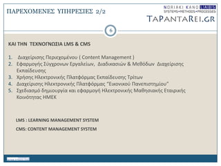 6
KAI THN TEXNOΓΝΩ΢ΙΑ LMS & CMS
1. Διαχείριςθσ Περιεχομζνου ( Content Management )
2. Εφαρμογισ ΢φγχρονων Eργαλείων, Διαδικαςιών & Μεκόδων Διαχείριςθσ
Εκπαίδευςθσ
3. Χριςθσ Ηλεκτρονικισ Πλατφόρμασ Εκπαίδευςθσ Σρίτων
4. Διαχείριςθσ Ηλεκτρονικισ Πλατφόρμασ “Εικονικοφ Πανεπιςτθμίου”
5. ΢χεδιαςμό δθμιουργία και εφαρμογι Ηλεκτρονικισ Μακθςιακισ Εταιρικισ
Κοινότθτασ ΗΜΕΚ
LMS : LEARNING MANAGEMENT SYSTEM
CMS: CONTENT MANAGEMENT SYSTEM
ΠΑΡΔΥΟΜΔΝΔ΢ ΤΠΗΡΔ΢ΙΔ΢ 2/2
 