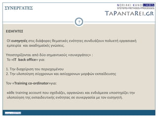 7
ΕΙ΢ΗΓΗΣΕ΢
ΟΙ ειςηγητζσ ςτισ διάφορεσ κεματικζσ ενότθτεσ ςυνδυάηουν πολυετι εργαςιακι
εμπειρία και ακαδθμαϊκζσ γνώςεισ.
Τποςτθρίηονται από δφο ςθμαντικοφσ «ςυνεργάτεσ» :
Σο «ΙΣ back οffice» για:
1. Σθν διαχείριςθ του περιεχομζνου
2. Σθν υλοποίθςθ ςφγχρονων και αςφγχρονων μορφών εκπαίδευςθσ
Σον «Training co-ordinator»για:
κάκε training account που ςχεδιάηει, οργανώνει και ενδιάμεςα υποςτθρίηει τθν
υλοποίθςθ τθσ εκπαιδευτικισ ενότθτασ ςε ςυνεργαςία με τον ειςθγθτι.
΢ΤΝΔΡΓΑΣΔ΢
 