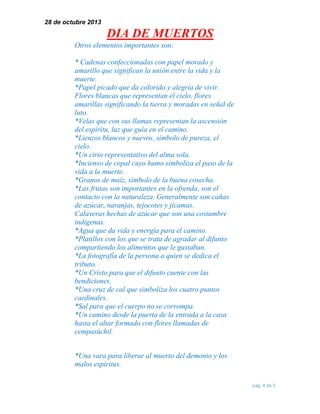 28 de octubre 2013

DIA DE MUERTOS
Otros elementos importantes son:
* Cadenas confeccionadas con papel morado y
amarillo que significan la unión entre la vida y la
muerte.
*Papel picado que da colorido y alegría de vivir.
Flores blancas que representan el cielo, flores
amarillas significando la tierra y moradas en señal de
luto.
*Velas que con sus llamas representan la ascensión
del espíritu, luz que guía en el camino.
*Lienzos blancos y nuevos, símbolo de pureza, el
cielo.
*Un cirio representativo del alma sola.
*Incienso de copal cuyo humo simboliza el paso de la
vida a la muerte.
*Granos de maíz, símbolo de la buena cosecha.
*Las frutas son importantes en la ofrenda, son el
contacto con la naturaleza. Generalmente son cañas
de azúcar, naranjas, tejocotes y jícamas.
Calaveras hechas de azúcar que son una costumbre
indígenas.
*Agua que da vida y energía para el camino.
*Platillos con los que se trata de agradar al difunto
compartiendo los alimentos que le gustaban.
*La fotografía de la persona a quien se dedica el
tributo.
*Un Cristo para que el difunto cuente con las
bendiciones.
*Una cruz de cal que simboliza los cuatro puntos
cardinales.
*Sal para que el cuerpo no se corrompa.
*Un camino desde la puerta de la entrada a la casa
hasta el altar formado con flores llamadas de
cempasúchil.
*Una vara para liberar al muerto del demonio y los
malos espíritus.
pág. 4 de 5

 
