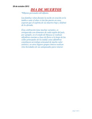 28 de octubre 2013

DIA DE MUERTOS
*Objetos personales del difunto.
Las familias velan durante la noche en oración en la
tumba o ante el altar si éste fue puesto en casa,
esperan que el espíritu de sus muertos baje y disfrute
de la ofrenda.
Esta celebración tiene muchas variantes, es
enriquecida con elementos de cada región del país,
por ejemplo, en el estado de Oaxaca se realizan
alfombras enormes a base de flores a lo largo de las
calles principales de la ciudad, estas alfombras
constituyen un trabajo artesanal de mucho valor
artístico, en otros lugares grupos étnicos realizan
ritos heredados de sus antepasados para venerar

pág. 5 de 5

 