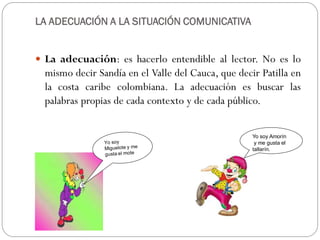 LA ADECUACIÓN A LA SITUACIÓN COMUNICATIVA


 La adecuación: es hacerlo entendible al lector. No es lo
  mismo decir Sandía en el Valle del Cauca, que decir Patilla en
  la costa caribe colombiana. La adecuación es buscar las
  palabras propias de cada contexto y de cada público.

                                                    Yo soy Amorín
                                                     y me gusta el
                                                    tallarín.
 