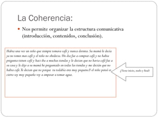 La Coherencia:
         Nos permite organizar la estructura comunicativa
            (introducción, contenidos, conclusión).

Habia una vez un niño que siempre tomava café y nunca dormia. Su mamá le decía
ya no tomes mas café y el niño no obedecia. Un dia fue a comprar café y no habia
pregunta tienen café y haci iba a muchas tiendas y le decian que no havia café fue a
su casa y le dijo a su mamá he preguntado en todas las tiendas y me decián que no
habia cafe.Te decian que no porque tu todabía eres muy pequeno.Y el niño pensó es      ¿Tiene inicio, nudo y final?
cierto soy muy pequeño voy a empesar a tomar agua.
 