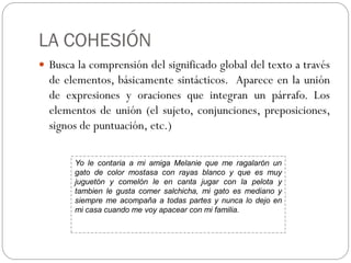 LA COHESIÓN
 Busca la comprensión del significado global del texto a través
  de elementos, básicamente sintácticos. Aparece en la unión
  de expresiones y oraciones que integran un párrafo. Los
  elementos de unión (el sujeto, conjunciones, preposiciones,
  signos de puntuación, etc.)

       Yo le contaria a mi amiga Melanie que me ragalarón un
       gato de color mostasa con rayas blanco y que es muy
       juguetón y comelón le en canta jugar con la pelota y
       tambien le gusta comer salchicha, mi gato es mediano y
       siempre me acompaña a todas partes y nunca lo dejo en
       mi casa cuando me voy apacear con mi familia.
 