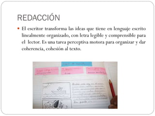 REDACCIÓN
 El escritor transforma las ideas que tiene en lenguaje escrito
  linealmente organizado, con letra legible y comprensible para
  el lector. Es una tarea perceptiva motora para organizar y dar
  coherencia, cohesión al texto.
 