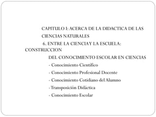 CAPITULO I: ACERCA DE LA DIDACTICA DE LAS
     CIENCIAS NATURALES
      6. ENTRE LA CIENCIA Y LA ESCUELA:
CONSTRUCCION
         DEL CONOCIMIENTO ESCOLAR EN CIENCIAS
         - Conocimiento Científico
         - Conocimiento Profesional Docente
         - Conocimiento Cotidiano del Alumno
         - Transposición Didáctica
         - Conocimiento Escolar
 