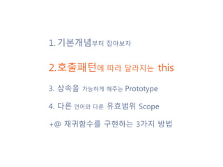 1. 기본개념부터 잡아보자
2.호출패턴에 따라 달라지는 this
3. 상속을 가능하게 해주는 Prototype
4. 다른 언어와 다른 유효범위 Scope
+@ 재귀함수를 구현하는 3가지 방법
 