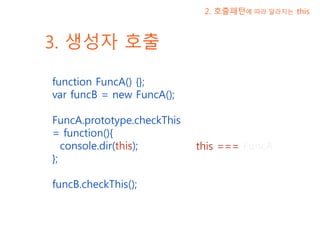 3. 생성자 호출
function FuncA() {};
var funcB = new FuncA();
FuncA.prototype.checkThis
= function(){
console.dir(this);
};
funcB.checkThis();
2. 호출패턴에 따라 달라지는 this
this === FuncA
 