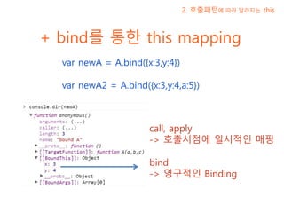 + bind를 통한 this mapping
var newA = A.bind({x:3,y:4})
var newA2 = A.bind({x:3,y:4,a:5})
2. 호출패턴에 따라 달라지는 this
call, apply
-> 호출시점에 일시적인 매핑
bind
-> 영구적인 Binding
 