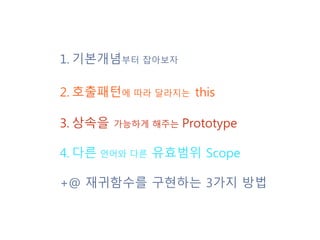 1. 기본개념부터 잡아보자
2. 호출패턴에 따라 달라지는 this
3. 상속을 가능하게 해주는 Prototype
4. 다른 언어와 다른 유효범위 Scope
+@ 재귀함수를 구현하는 3가지 방법
 