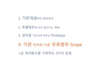 1. 기본개념부터 잡아보자
2. 호출패턴에 따라 달라지는 this
3. 상속을 가능하게 해주는 Prototype
4. 다른 언어와 다른 유효범위 Scope
+@ 재귀함수를 구현하는 3가지 방법
 