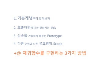 1. 기본개념부터 잡아보자
2. 호출패턴에 따라 달라지는 this
3. 상속을 가능하게 해주는 Prototype
4. 다른 언어와 다른 유효범위 Scope
+@ 재귀함수를 구현하는 3가지 방법
 