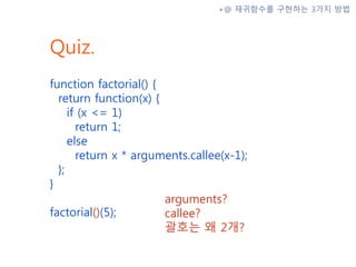 Quiz.
function factorial() {
return function(x) {
if (x <= 1)
return 1;
else
return x * arguments.callee(x-1);
};
}
factorial()(5);
+@ 재귀함수를 구현하는 3가지 방법
arguments?
callee?
괄호는 왜 2개?
 
