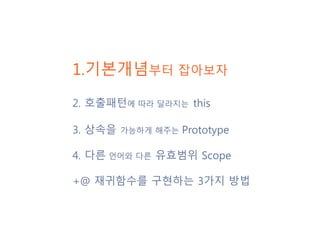 1.기본개념부터 잡아보자
2. 호출패턴에 따라 달라지는 this
3. 상속을 가능하게 해주는 Prototype
4. 다른 언어와 다른 유효범위 Scope
+@ 재귀함수를 구현하는 3가지 방법
 