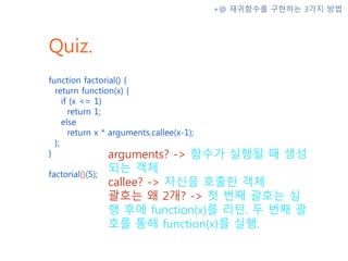 Quiz.
function factorial() {
return function(x) {
if (x <= 1)
return 1;
else
return x * arguments.callee(x-1);
};
}
factorial()(5);
+@ 재귀함수를 구현하는 3가지 방법
arguments? -> 함수가 실행될 때 생성
되는 객체
callee? -> 자신을 호출한 객체
괄호는 왜 2개? -> 첫 번째 괄호는 실
행 후에 function(x)를 리턴. 두 번째 괄
호를 통해 function(x)를 실행.
 