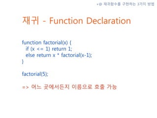 재귀 - Function Declaration
function factorial(x) {
if (x <= 1) return 1;
else return x * factorial(x-1);
}
factorial(5);
=> 어느 곳에서든지 이름으로 호출 가능
+@ 재귀함수를 구현하는 3가지 방법
 