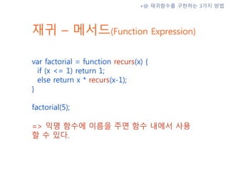 재귀 – 메서드(Function Expression)
var factorial = function recurs(x) {
if (x <= 1) return 1;
else return x * recurs(x-1);
}
factorial(5);
=> 익명 함수에 이름을 주면 함수 내에서 사용
할 수 있다.
+@ 재귀함수를 구현하는 3가지 방법
 