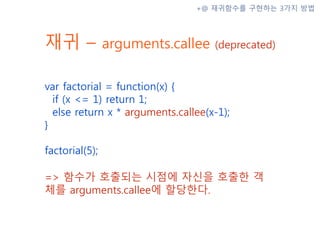 재귀 – arguments.callee (deprecated)
var factorial = function(x) {
if (x <= 1) return 1;
else return x * arguments.callee(x-1);
}
factorial(5);
=> 함수가 호출되는 시점에 자신을 호출한 객
체를 arguments.callee에 할당한다.
+@ 재귀함수를 구현하는 3가지 방법
 