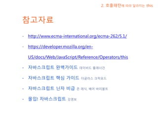 참고자료
- http://www.ecma-international.org/ecma-262/5.1/
- https://developer.mozilla.org/en-
US/docs/Web/JavaScript/Reference/Operators/this
- 자바스크립트 완벽가이드 데이비드 플래너건
- 자바스크립트 핵심 가이드 더글라스 크락포드
- 자바스크립트 닌자 비급 존 레식, 베어 바이볼트
- 몰입! 자바스크립트 김영보
2. 호출패턴에 따라 달라지는 this
 