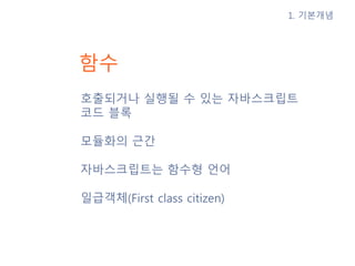 함수
호출되거나 실행될 수 있는 자바스크립트
코드 블록
모듈화의 근간
자바스크립트는 함수형 언어
일급객체(First class citizen)
1. 기본개념
 