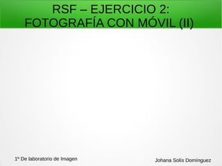 RSF – EJERCICIO 2:
FOTOGRAFÍA CON MÓVIL (II)
1º De laboratorio de Imagen Johana Solís Domínguez
 