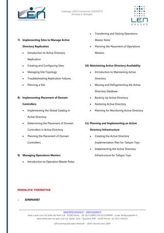 Catalogo LEN Formazione 2009/2010
Scheda di dettaglio
www.lenformazione.it – www.hrsystem.it
Sede e aule corsi: Via Golfo dei Poeti 1/A - 43100 Parma - tel. 0521.038411 fax 0521.038499 - e.mail: len@gruppolen.it
Sede distaccata con aule corsi: Via Nobel, 14/A – Quartiere SPIP - 43100 Parma - tel. 0521.1910311
LEN Learning Education Network - diritti riservati anno 2009
7) Implementing Sites to Manage Active
Directory Replication
 Introduction to Active Directory
Replication
 Creating and Configuring Sites
 Managing Site Topology
 Troubleshooting Replication Failures
 Planning a Site
8) Implementing Placement of Domain
Controllers
 Implementing the Global Catalog in
Active Directory
 Determining the Placement of Domain
Controllers in Active Directory
 Planning the Placement of Domain
Controllers
9) Managing Operations Masters
 Introduction to Operation Master Roles
 Transferring and Seizing Operations
Master Roles
 Planning the Placement of Operations
Masters
10) Maintaining Active Directory Availability
 Introduction to Maintaining Active
Directory
 Moving and Defragmenting the Active
Directory Database
 Backing Up Active Directory
 Restoring Active Directory
 Planning for Monitoring Active Directory
11) Planning and Implementing an Active
Directory Infrastructure
 Creating the Active Directory
Implementation Plan for Tailspin Toys
 Implementing the Active Directory
Infrastructure for Tailspin Toys
MODALITA’ FORMATIVE
o SEMINARIO
 