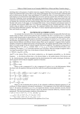 Effects of Hall Current on an Unsteady MHD Flow of Heat and Mass Transfer along a…
www.ijeijournal.com P a g e | 23
stretching sheet in the presence of uniform transverse magnetic field has been given by Lodha and Tak [13],
Gupta [14] studied the Hall current effects in the steady hydromagnetic flow of an electrically conducting fluid
past an infinite porous flat plate. Sattar and Maleque [15] studied the effect of viscous dissipation as well as
joule heating on two-dimensional steady MHD free-convection and mass transfer flow with Hall current of an
electrically conducting viscous incompressible fluid past an accelerated infinite vertical porous plate with wall
temperature and concentration. Recently, Bala Siddulu Malga et.al [16] studied the effects of viscous dissipation
on unsteady free convection and mass transfer boundary layer flow past an accelerated infinite vertical porous
flat plate with suction. In this paper, we investigated Hall current, viscous dissipation and chemical reaction of
an unsteady free-convection MHD flow of an electrical conducting viscous incompressible fluid with mass
transfer along an infinite vertical porous plate. We employed Galerkin finite element method to solve the
governing partial differential equations. The effects of various important physical parameters on the flow and
heat, mass transfer are analyzed.
II. MATHEMATICAL FORMULATION
An unsteady free-convection flow of an electrically conducting viscous incompressible fluid with mass
transfer along an infinite vertical porous plate has been considered. The flow is assumed to be in 𝑥′
direction
which is taken along the plate in upward direction. The 𝑦′
axis is taken to be normal to the direction of the plate.
At time𝑡 ≥ 0 , the temperature and the species concentration at the plate are raised to 𝑇𝑤 (≠ 𝑇∞) and 𝐶 𝑤 (≠ 𝐶∞)
and thereafter maintained uniform. The level of species concentration is assumed to be very low and hence
species thermal diffusion and diffusion thermal energy effects can be neglected. A magnetic field of uniform
strength is assumed to be applied transversely to the porous plate. The magnetic Reynolds number of the flow is
taken to be small enough so that the induced magnetic field can be neglected. The equation of conservation of
electric change ∇. 𝐽 = 0 gives 𝑗𝑦 =constant, where 𝐽 = ( 𝑗𝑥 , 𝑗𝑦 , 𝑗𝑧) .It is also assumed that the plate is non-
conducting. This implies 𝑗𝑦 = 0 at the plate and hence zero everywhere. When the strength of magnetic field is
very large the generalized Ohm’s law, in the absence of electric field takes the form
𝐽 +
𝑤 𝑒𝑇 𝑒
𝐵0
𝐽𝐵 = 𝜎(𝜇 𝑒 𝑉𝐵 +
1
𝑒𝑛 𝑒
∇𝑃𝑒) (1)
where V is the velocity vector; 𝜎, the electric conductivity; 𝜇 𝑒, the magnetic permeability; 𝜔𝑒 , the electron
frequency; 𝜏 𝑒, the electron collision time; e, the electron charge; 𝑛 𝑒, the number density of the electron; and
𝑃𝑒, the electron pressure. Under the assumption that the electron pressure (for weakly ionized gas), the thermo-
electric pressure and ion-ship are negligible, equation (1) becomes
jx =
𝜎 𝜇 𝑒 𝐵0
1+𝑚2 (mu − w)
jz =
𝜎 µ𝐵0
1+𝑚2 (u + mw)
(2)
Where u is the x component of V; w, the z component of V and m (=𝜔𝑒 𝜏 𝑒), the Hall parameter. Within
this frame work, the equations which govern the flow under the usual Boussinesq approximation are:
∂V′
y′ = 0 (3)
𝜕𝑢′
𝜕𝑡′
+ 𝑉′
𝜕𝑢′
𝜕𝑦′
= 𝑣
𝜕2 𝑢′
𝜕𝑦′
′ 2 −
σ𝜇 𝑒
2 𝐵0
2
𝜌 1+𝑚2 𝑢′
+ 𝑚𝑤′
+ g𝛽(𝑇 − 𝑇∞) + g𝛽∗
𝐶′
− 𝐶′
∞ (4)
𝜕𝑤′
𝜕𝑡′
+ 𝑉′
𝜕𝑤′
𝜕𝑦′
= 𝑣
𝜕2 𝑤′
𝜕𝑦′2 −
σ𝜇 𝑒
2 𝐵0
2
𝜌 1+𝑚2 𝑤′
− 𝑚𝑢′ (5)
𝜕𝑇
𝜕𝑡′
+ 𝑉′ 𝜕𝑇
𝜕𝑦′
=
𝑘
ρCp
𝜕2 𝑇
𝜕𝑦′ 2 +
μ
ρCp
∂u′
∂y′
2
(6)
𝜕𝐶′
𝜕𝑡′
+ 𝑉
′
𝜕 𝐶′
𝜕 𝑦′
= 𝐷
𝜕2 𝐶′
𝜕𝑦 ′ 2 − 𝐾1
′
c′
(7)
Where g is the acceleration due to gravity; 𝛽, the volumetric coefficient of thermal expansion; 𝛽∗
, the
coefficient of volume expansion with species concentration; T, the temperature of the fluid within the boundary
layer; 𝐶′
, the species concentration; 𝜌, 𝜇, 𝑣, 𝑘, 𝑐 𝑝 are respectively density, viscosity, kinematic viscosity, thermal
conductivity, specific heat at constant pressure; and D, the chemical molecular diffusivity, Chemical reaction
parameter𝐾1
′
. The initial and boundary conditions of the problem are
𝑡′
≤ 0: 𝑢′
= 0, 𝑤′
= 0, 𝑇 = 𝑇∞, 𝐶′
= 𝐶∞ 𝑓𝑜𝑟 𝑎𝑙𝑙 𝑦′
𝑡′
> 0:
𝑢′
= 0, 𝑤 = 0, 𝑇 = 𝑇𝑤 , 𝐶′
= 𝐶 𝑤 𝑎𝑡 𝑦′
= 0
𝑢′
= 0, 𝑤′
= 0, 𝑇 = 𝑇∞, 𝐶′
= 𝐶∞, 𝑎𝑡 𝑦′
→ ∞
(8)
The non-dimensional quantities introduced in the equations (3) to (7) are
 