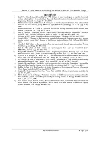 Effects of Hall Current on an Unsteady MHD Flow of Heat and Mass Transfer along a…
www.ijeijournal.com P a g e | 30
REFERENCES
1) Das U.N., Deka, R.K., and Soundalgekar, V.M, ‘Effects of mass transfer past an impulsively started
vertical infinite plate with constant heat flux and chemical reaction’. Forschung in ingenieurwesen
Engineering Research, Vol.60, pp. 284-287, 1994.
2) Muthukumarswamy R. and Ganesan, P, ‘Flow past an impulsively started infinite plate with constant
heat flux and mass transfer’, Comp. Method in applied Mechanics and Engg, Vol.187 (1-2):pp.79-90,
1997.
3) Muthukumarswamy, R, ‘Effect of a chemical reaction on moving isothermal vertical surface with
suction’, Acta Mech; Vol.155,pp. 65-70, 2002).
4) Sato H, ‘The Hall Effect in the Viscous Flow of Ionized Gas between Parallel plates under Transverse
Magnetic Field’. Journal of the Physical Society of Japan, Vol. 16(7), pp.1427-1433, 1961.
5) Sherman A, G.W. Sutton, ‘Engineering Magnetohydrodynamics’ McGraw-Hill, New York, 1965.
6) Hossain M A, ‘ Effect on of Hall current on unsteady hydromagnetic Free-convection flow near an
infinite vertical porous Plate’ Journal of the Physical Society of Japan, Vol. 55(7), pp. 2183-2190,
1998.
7) Ram P.C, ‘Hall effects on free convention flow and mass transfer through a porous medium’ Warme
Stoffubertrag. Vol.22, pp. 223-225, 1998.
8) Pop I, ‘The effect of Hall currents on hydromagnetic flow near an accelerated plate’
J.Math.Phys.Sci.Vol. 5, pp. 375-385, 1971.
9) Katagiri M, ‘The Effect of Hall Current on the Magneto hydrodynamic Boundary layer Flow Past a
Semi-infinite Fast Plate’. Journal of the Physical Society of Japan, Vol. 27(4), pp. 1051-1059, 1969.
10) Agarwal, R. S, Bhargava, R., Balaji, A.V. S., Finite Element Solution of Flow and Heat Transfer of a
Micro Polar Fluid over a Stretching Sheet, Int. J. Engg. Sci.,Vol. 27(11), pp. 1421-1428, 1989.
11) Sri Ramulu A, Kishan N, AnandaRao J. ‘Effect of Hall Current on MHD Flow and Heat Transfer along
a Porous Flat Plate with Mass Transfer’. IE (I) Journal-MC, Vol. 87, pp. 24-27, Jan-2007.
12) Hossain M A and Rashi, ‘Hall Effect on Hydromagnetic Free-convection flows along a porous Flat
Plate with Mass Transfer’. Journal of the Physical Society of Japan, Vol. 56(1), pp. 97-104, 1987.
13) Lodtha, A., Tak, S. S., Heat Transfer with Viscos Dissipation in Hydromagnetic Flow over a Stretching
Sheet, Ganita Sandesh, Vol 19, no 2, pp 209-215, 2005.
14) Gupta,A.S., Hydromagnetic Flow Pas a Porous Plate with Hall Effects, Actamechanica, Vol. 22(3-4),
pp. 281-287, 1975.
15) Md A Sattar and K A Maleque. ‘Numerical Solutions of MHD Free-convection and mass Transfer
Flow with Hall Current, viscous Dissipation and joule heating’. Journal of Energy Heat Mass Transfer
Vol. 22, pp. 237-244, 2000.
16) Bala Siddulu Malga, Naikoti Kishan, ‘Viscous Dissipation Effects on Unsteady free convection and
Mass Transfer Flow past an Accelerated Vertical Porous Plate with Suction .Advances in Applied
Science Research’, Vol. 2(6), pp. 460-469, 2011.
 